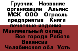 Грузчик › Название организации ­ Альянс-МСК, ООО › Отрасль предприятия ­ Книги, печатные издания › Минимальный оклад ­ 27 000 - Все города Работа » Вакансии   . Челябинская обл.,Усть-Катав г.